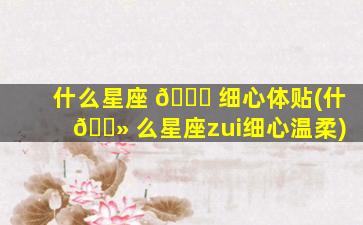 什么星座 🐋 细心体贴(什 🌻 么星座zui
细心温柔)